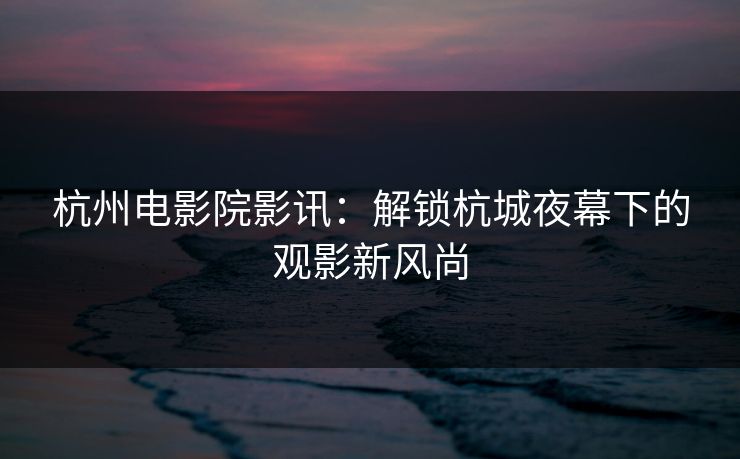 杭州电影院影讯：解锁杭城夜幕下的观影新风尚