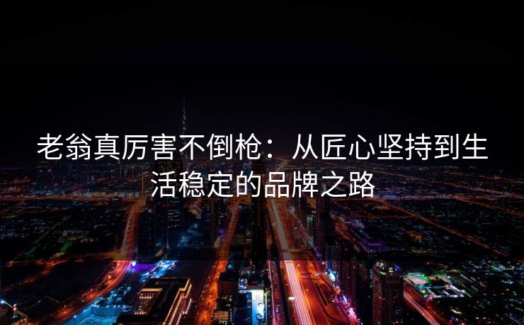 老翁真厉害不倒枪：从匠心坚持到生活稳定的品牌之路