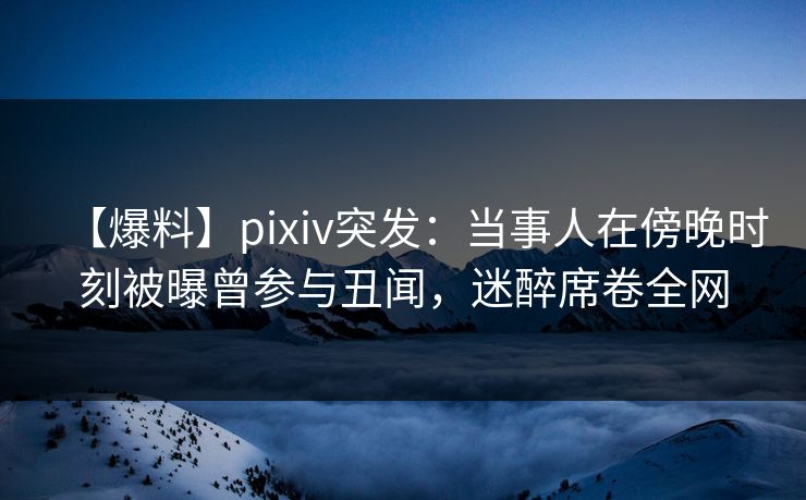 【爆料】pixiv突发：当事人在傍晚时刻被曝曾参与丑闻，迷醉席卷全网