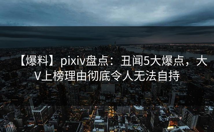 【爆料】pixiv盘点：丑闻5大爆点，大V上榜理由彻底令人无法自持