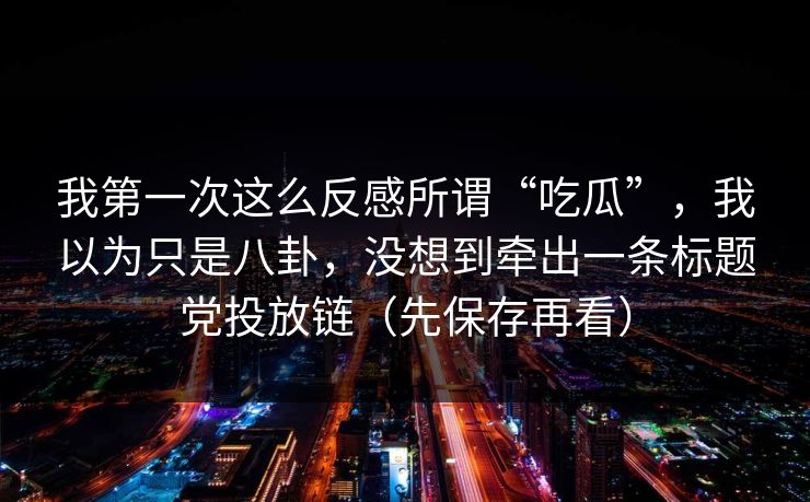 我第一次这么反感所谓“吃瓜”,我以为只是八卦,没想到牵出一条标题党投放链(先保存再看)