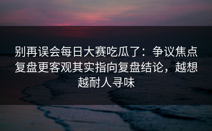 别再误会每日大赛吃瓜了:争议焦点复盘更客观其实指向复盘结论,越想越耐人寻味