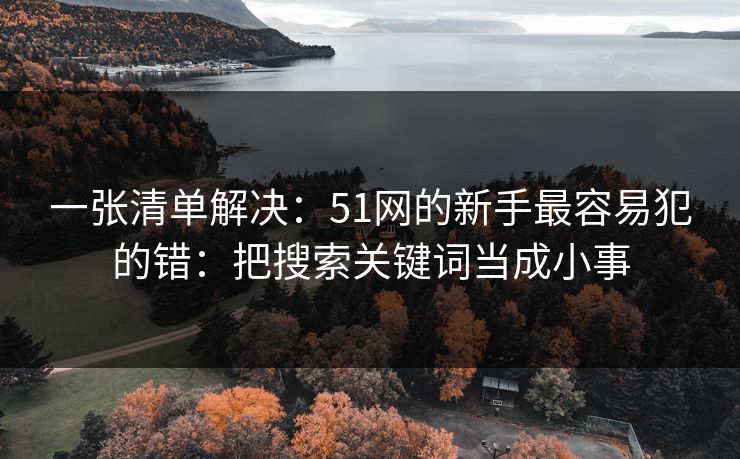 一张清单解决:51网的新手最容易犯的错:把搜索关键词当成小事