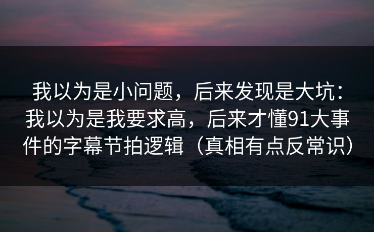 我以为是小问题，后来发现是大坑：我以为是我要求高，后来才懂91大事件的字幕节拍逻辑（真相有点反常识）