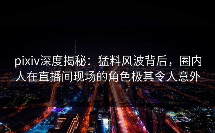 pixiv深度揭秘：猛料风波背后，圈内人在直播间现场的角色极其令人意外