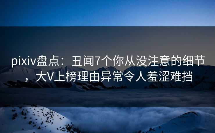 pixiv盘点：丑闻7个你从没注意的细节，大V上榜理由异常令人羞涩难挡