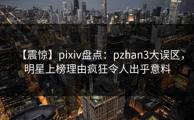 【震惊】pixiv盘点：pzhan3大误区，明星上榜理由疯狂令人出乎意料
