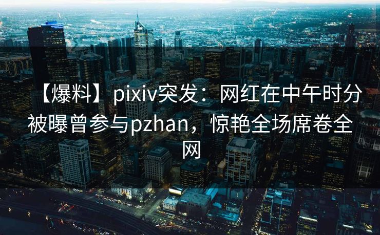 【爆料】pixiv突发：网红在中午时分被曝曾参与pzhan，惊艳全场席卷全网