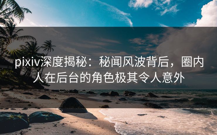 pixiv深度揭秘：秘闻风波背后，圈内人在后台的角色极其令人意外