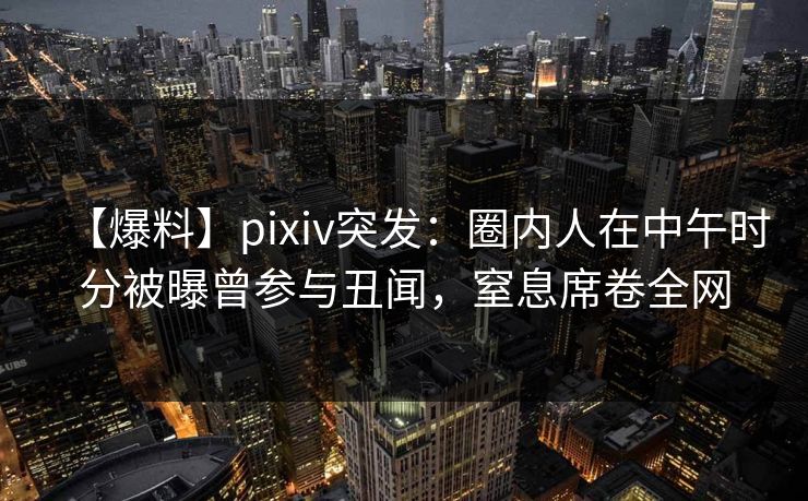 【爆料】pixiv突发：圈内人在中午时分被曝曾参与丑闻，窒息席卷全网