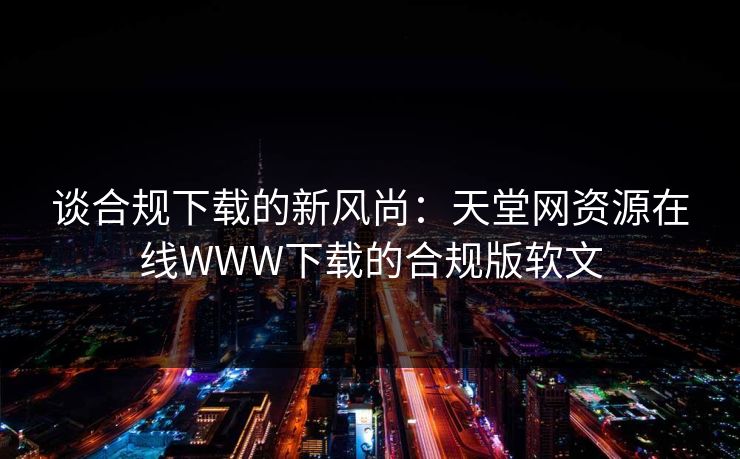 谈合规下载的新风尚:天堂网资源在线WWW下载的合规版软文 谈合规下载的新风尚:天堂网资源在线WWW下载的合规版软文