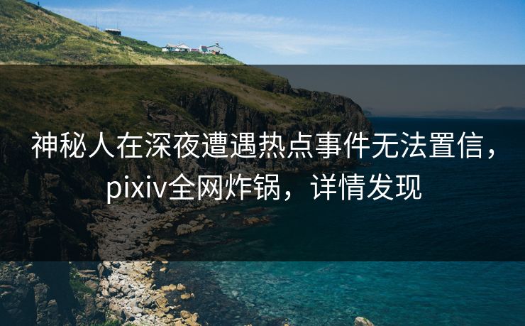 神秘人在深夜遭遇热点事件无法置信，pixiv全网炸锅，详情发现