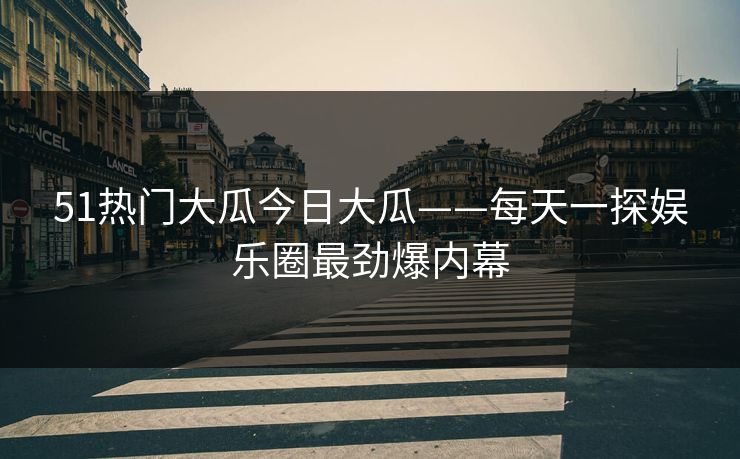 51热门大瓜今日大瓜——每天一探娱乐圈最劲爆内幕