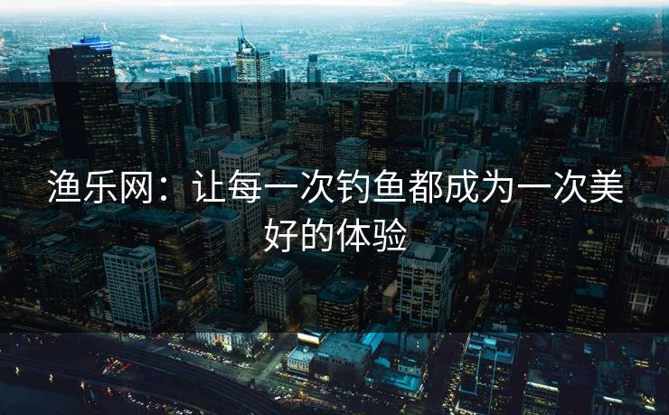 渔乐网：让每一次钓鱼都成为一次美好的体验
