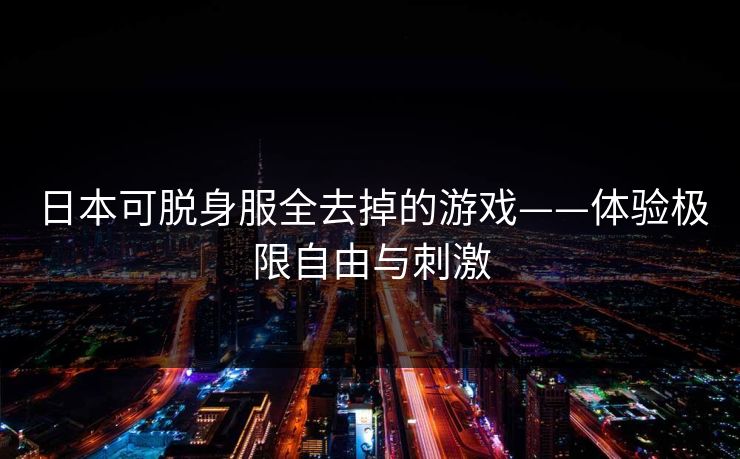 日本可脱身服全去掉的游戏——体验极限自由与刺激