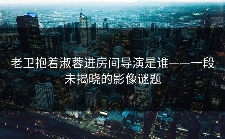 老卫抱着淑蓉进房间导演是谁——一段未揭晓的影像谜题