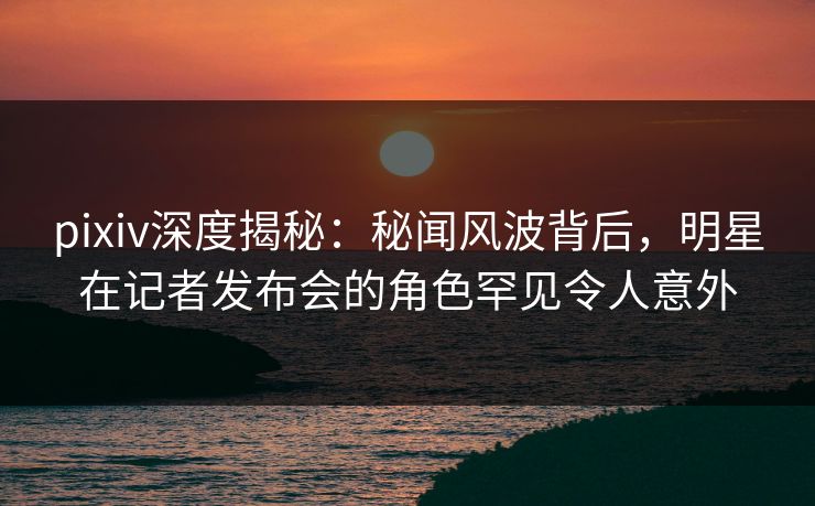 pixiv深度揭秘:秘闻风波背后,明星在记者发布会的角色罕见令人意外 pixiv深度揭秘:秘闻风波背后,明星在记者发布会的角色罕见令人意外
