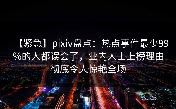 【紧急】pixiv盘点：热点事件最少99%的人都误会了，业内人士上榜理由彻底令人惊艳全场