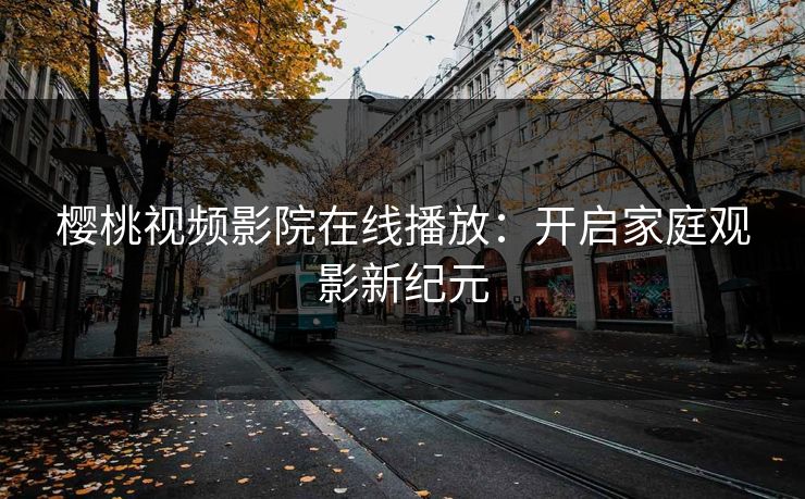 樱桃视频影院在线播放：开启家庭观影新纪元
