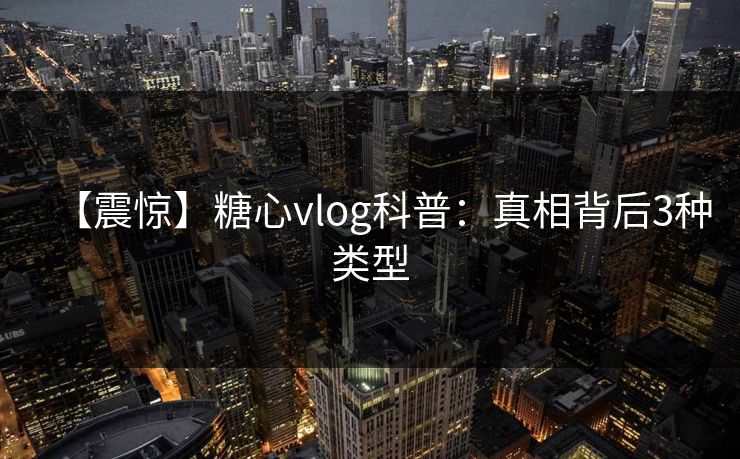 【震惊】糖心vlog科普：真相背后3种类型