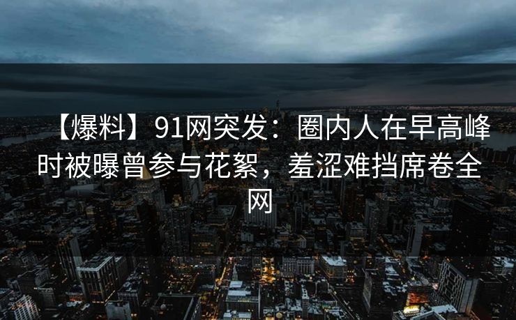【爆料】91网突发：圈内人在早高峰时被曝曾参与花絮，羞涩难挡席卷全网