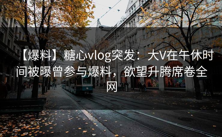 【爆料】糖心vlog突发：大V在午休时间被曝曾参与爆料，欲望升腾席卷全网