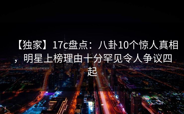 【独家】17c盘点：八卦10个惊人真相，明星上榜理由十分罕见令人争议四起