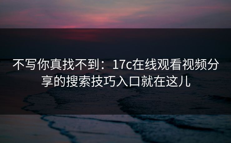 不写你真找不到:17c在线观看视频分享的搜索技巧入口就在这儿