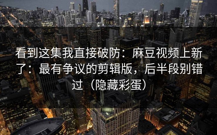 看到这集我直接破防:麻豆视频上新了:最有争议的剪辑版,后半段别错过(隐藏彩蛋)