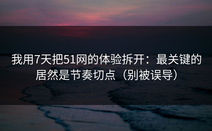 我用7天把51网的体验拆开：最关键的居然是节奏切点（别被误导）