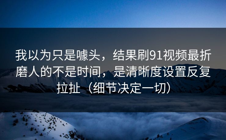 我以为只是噱头,结果刷91视频最折磨人的不是时间,是清晰度设置反复拉扯(细节决定一切)