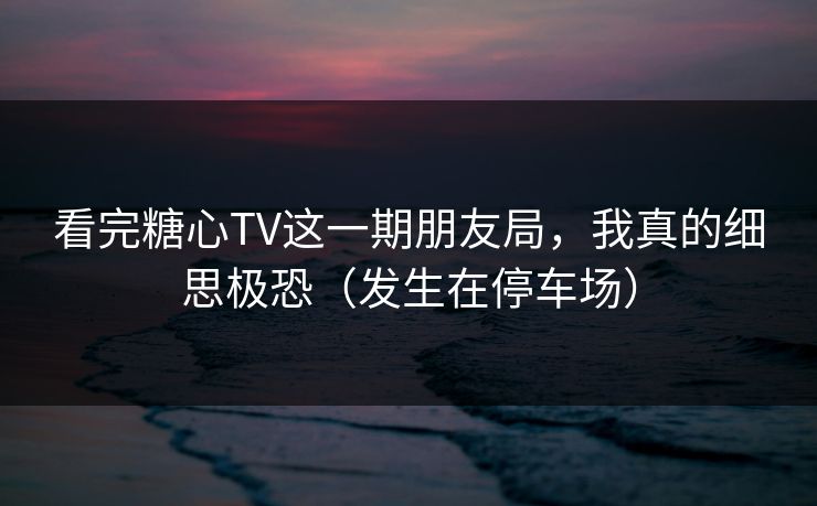 看完糖心TV这一期朋友局，我真的细思极恐（发生在停车场）