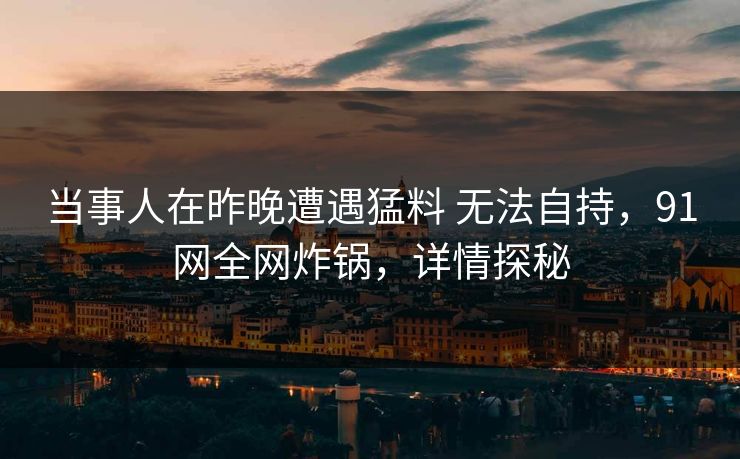 当事人在昨晚遭遇猛料 无法自持，91网全网炸锅，详情探秘